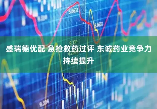 盛瑞德优配 急抢救药过评 东诚药业竞争力持续提升