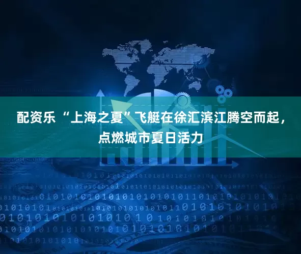 配资乐 “上海之夏”飞艇在徐汇滨江腾空而起，点燃城市夏日活力