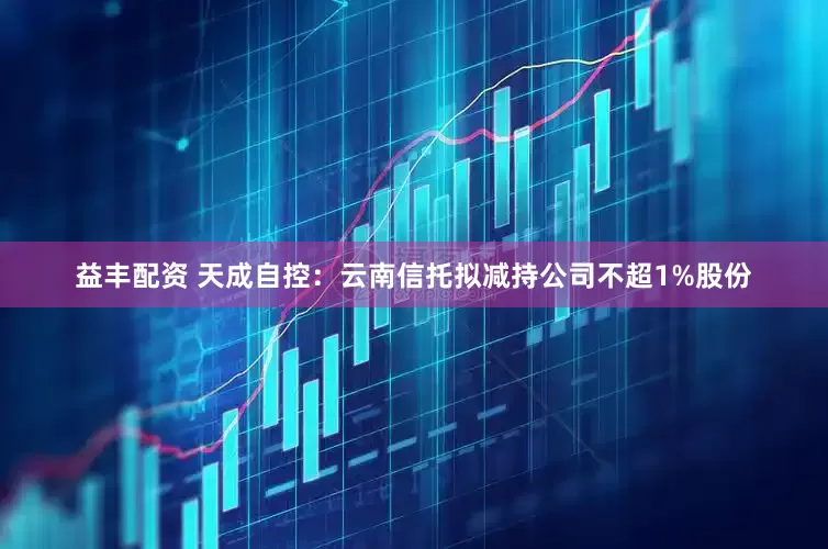 益丰配资 天成自控：云南信托拟减持公司不超1%股份