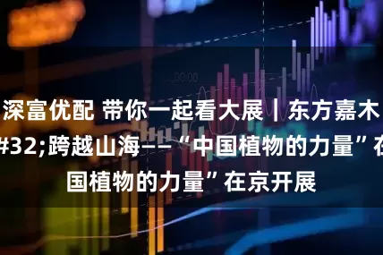 深富优配 带你一起看大展｜东方嘉木 跨越山海——“中国植物的力量”在京开展