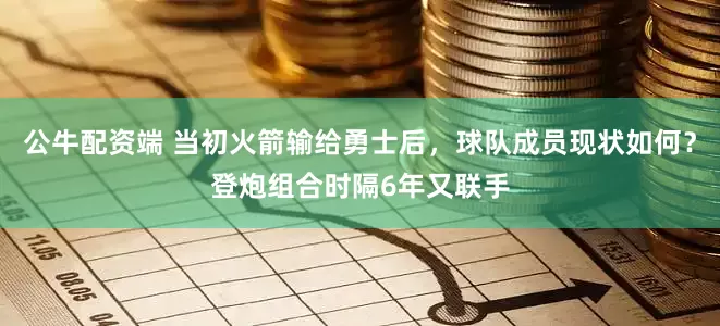 公牛配资端 当初火箭输给勇士后，球队成员现状如何？登炮组合时隔6年又联手