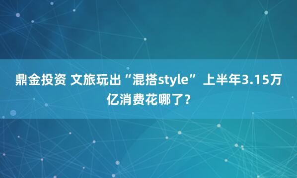 鼎金投资 文旅玩出“混搭style” 上半年3.15万亿消费花哪了？