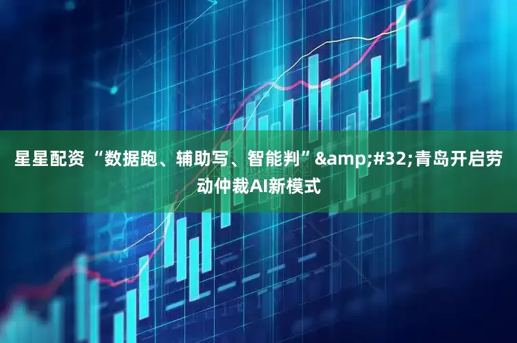星星配资 “数据跑、辅助写、智能判” 青岛开启劳动仲裁AI新模式