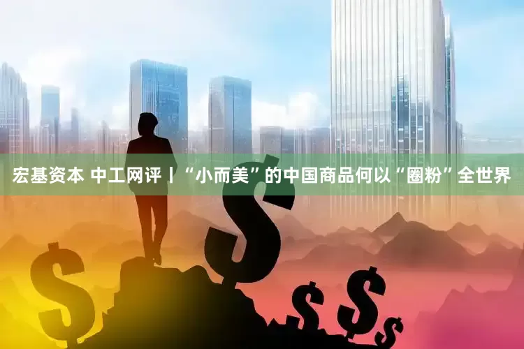 宏基资本 中工网评丨“小而美”的中国商品何以“圈粉”全世界