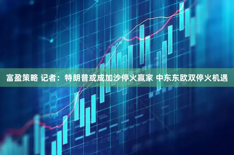 富盈策略 记者：特朗普或成加沙停火赢家 中东东欧双停火机遇