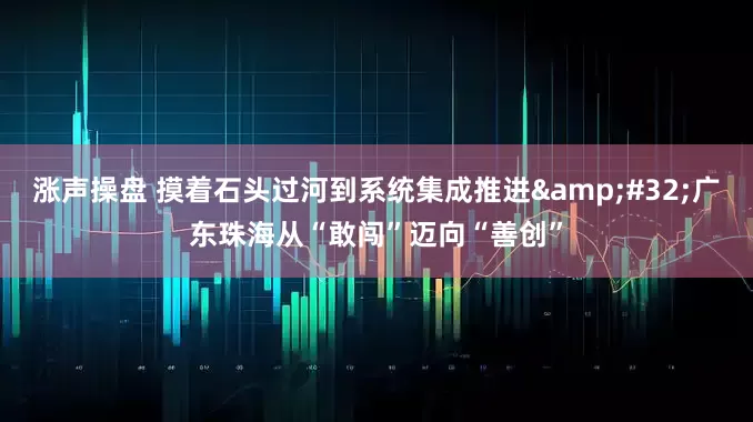 涨声操盘 摸着石头过河到系统集成推进 广东珠海从“敢闯”迈向“善创”