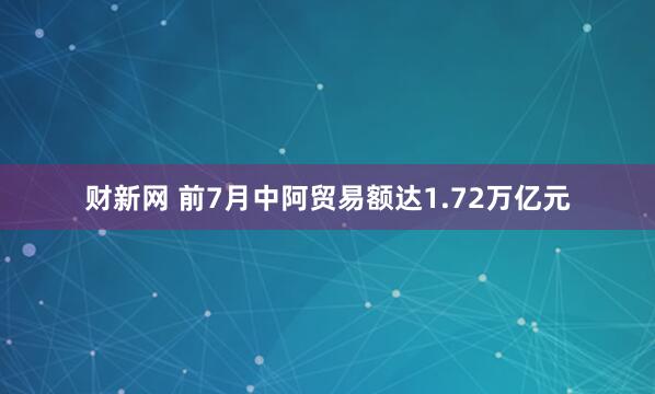 财新网 前7月中阿贸易额达1.72万亿元