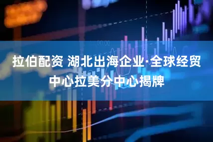 拉伯配资 湖北出海企业·全球经贸中心拉美分中心揭牌