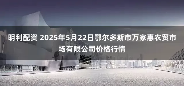 明利配资 2025年5月22日鄂尔多斯市万家惠农贸市场有限公司价格行情