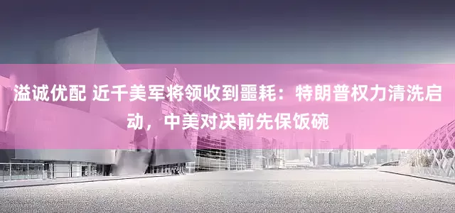 溢诚优配 近千美军将领收到噩耗：特朗普权力清洗启动，中美对决前先保饭碗
