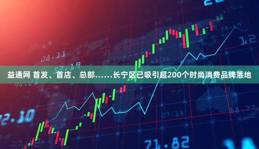 益通网 首发、首店、总部……长宁区已吸引超200个时尚消费品牌落地