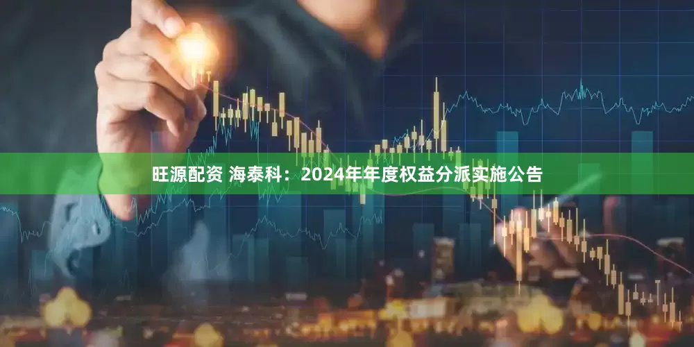 旺源配资 海泰科：2024年年度权益分派实施公告