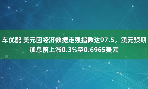 车优配 美元因经济数据走强指数达97.5，澳元预期加息前上涨0.3%至0.6965美元