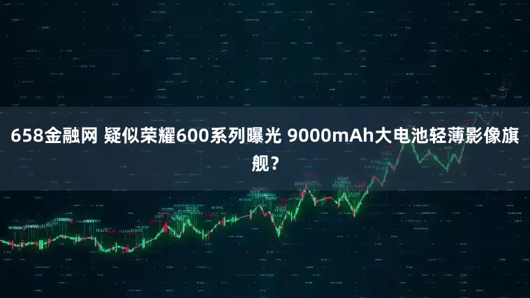 658金融网 疑似荣耀600系列曝光 9000mAh大电池轻薄影像旗舰？